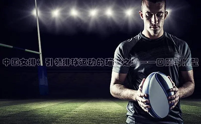 中国女排：引领排球运动的璀璨之星——回顾与展望