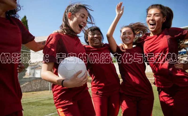 帆影飘扬：青岛的帆船文化与运动魅力